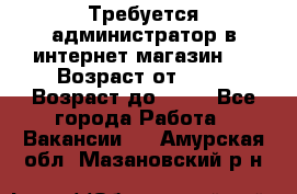 Требуется администратор в интернет магазин.  › Возраст от ­ 22 › Возраст до ­ 40 - Все города Работа » Вакансии   . Амурская обл.,Мазановский р-н